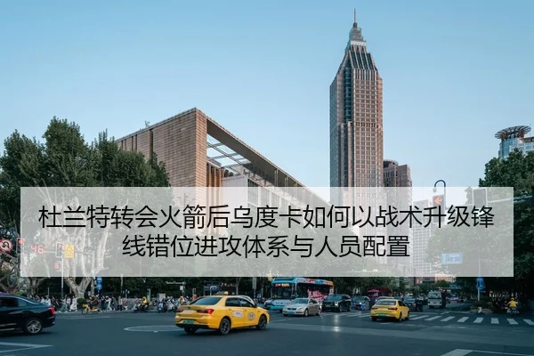 杜兰特转会火箭后乌度卡如何以战术升级锋线错位进攻体系与人员配置